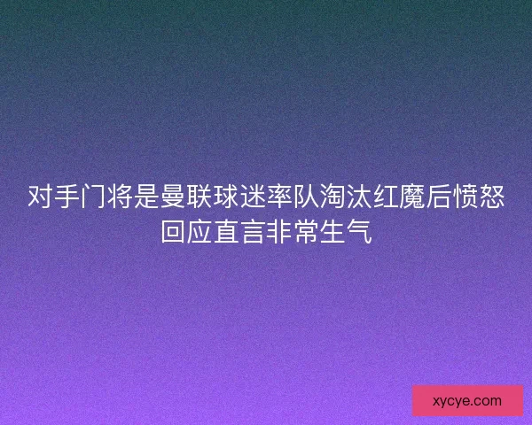 对手门将是曼联球迷率队淘汰红魔后愤怒回应直言非常生气