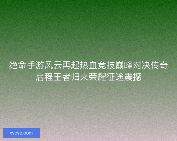 绝命手游风云再起热血竞技巅峰对决传奇启程王者归来荣耀征途震撼