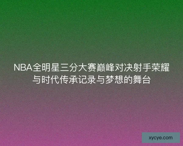 NBA全明星三分大赛巅峰对决射手荣耀与时代传承记录与梦想的舞台