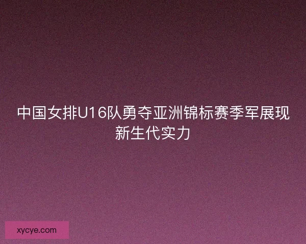 中国女排U16队勇夺亚洲锦标赛季军展现新生代实力