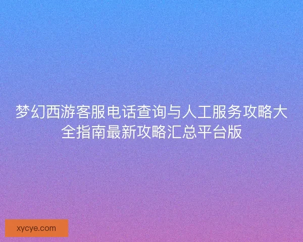 梦幻西游客服电话查询与人工服务攻略大全指南最新攻略汇总平台版