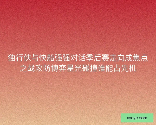 独行侠与快船强强对话季后赛走向成焦点之战攻防博弈星光碰撞谁能占先机